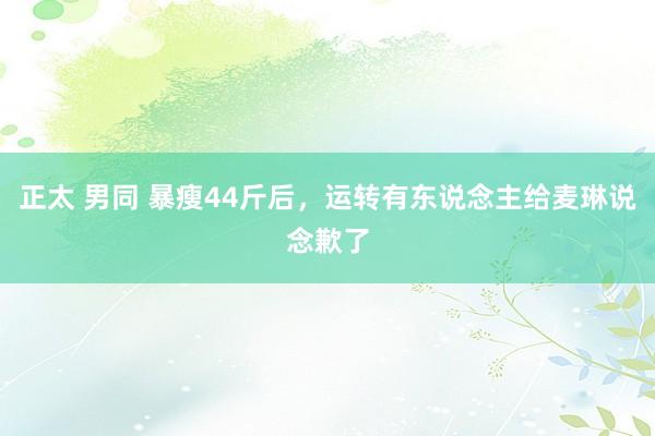 正太 男同 暴瘦44斤后，运转有东说念主给麦琳说念歉了