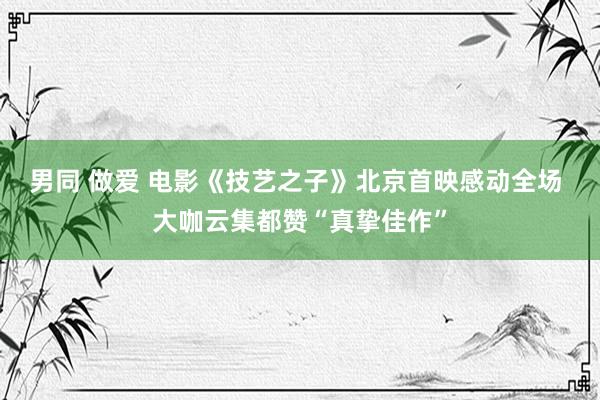 男同 做爱 电影《技艺之子》北京首映感动全场 大咖云集都赞“真挚佳作”