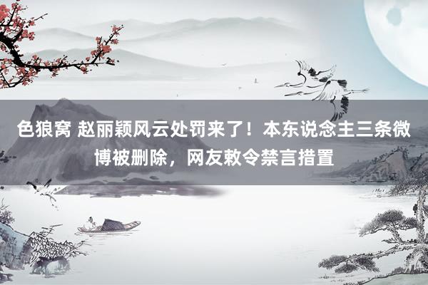 色狼窝 赵丽颖风云处罚来了！本东说念主三条微博被删除，网友敕令禁言措置