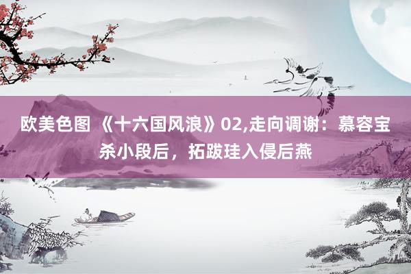 欧美色图 《十六国风浪》02,走向调谢：慕容宝杀小段后，拓跋珪入侵后燕