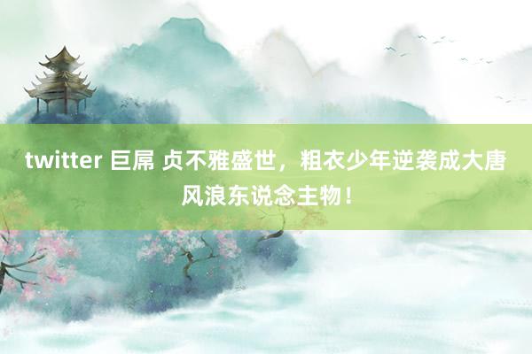 twitter 巨屌 贞不雅盛世，粗衣少年逆袭成大唐风浪东说念主物！