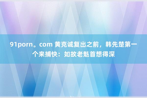 91porn。com 黄克诚复出之前，韩先楚第一个来捕快：如故老魁首想得深