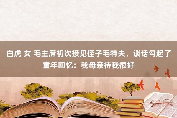 白虎 女 毛主席初次接见侄子毛特夫，谈话勾起了童年回忆：我母亲待我很好