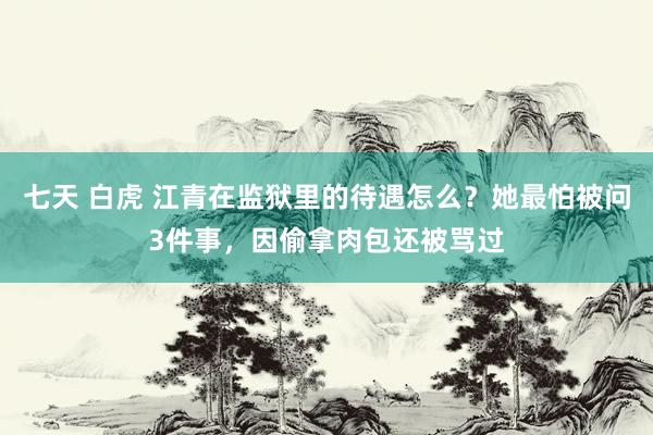 七天 白虎 江青在监狱里的待遇怎么？她最怕被问3件事，因偷拿肉包还被骂过