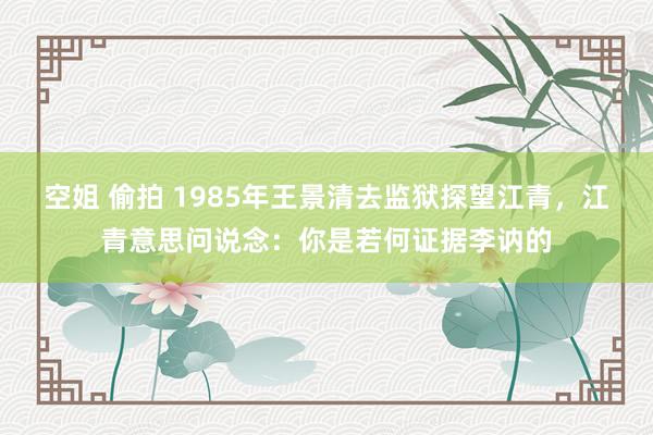 空姐 偷拍 1985年王景清去监狱探望江青，江青意思问说念：你是若何证据李讷的