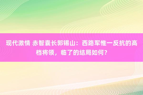 现代激情 赤智囊长郭锡山：西路军惟一反抗的高档将领，临了的结局如何？