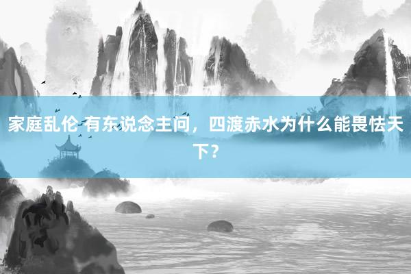 家庭乱伦 有东说念主问，四渡赤水为什么能畏怯天下？