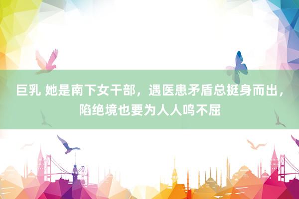巨乳 她是南下女干部，遇医患矛盾总挺身而出，陷绝境也要为人人鸣不屈
