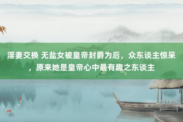 淫妻交换 无盐女被皇帝封爵为后，众东谈主惊呆，原来她是皇帝心中最有趣之东谈主