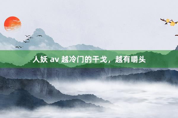 人妖 av 越冷门的干戈，越有嚼头
