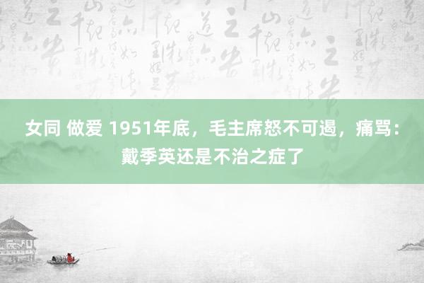 女同 做爱 1951年底，毛主席怒不可遏，痛骂：戴季英还是不治之症了