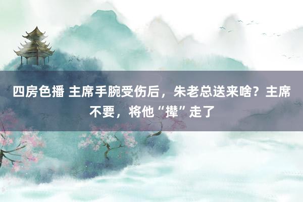 四房色播 主席手腕受伤后，朱老总送来啥？主席不要，将他“撵”走了