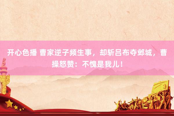 开心色播 曹家逆子频生事，却斩吕布夺邺城，曹操怒赞：不愧是我儿！