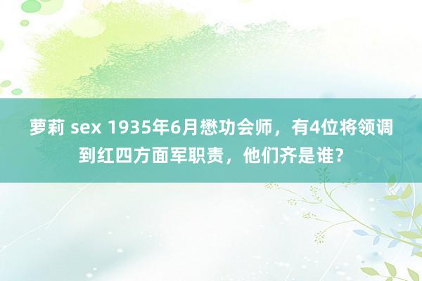 萝莉 sex 1935年6月懋功会师，有4位将领调到红四方面军职责，他们齐是谁？