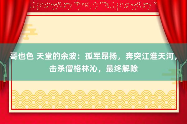 哥也色 天堂的余波：孤军昂扬，奔突江淮天河，击杀僧格林沁，最终解除