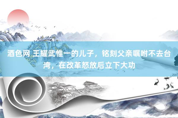 酒色网 王耀武惟一的儿子，铭刻父亲嘱咐不去台湾，在改革怒放后立下大功