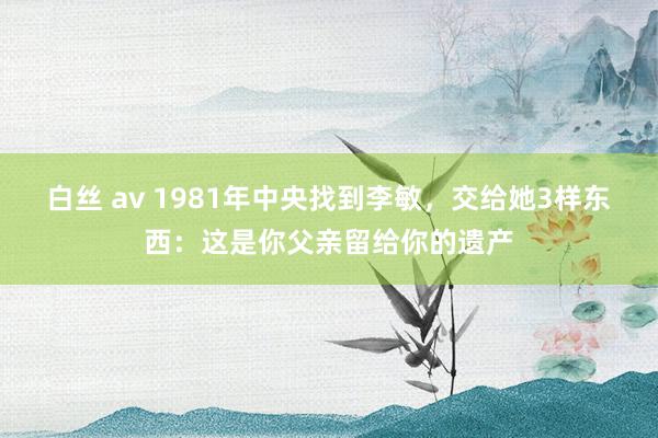 白丝 av 1981年中央找到李敏，交给她3样东西：这是你父亲留给你的遗产