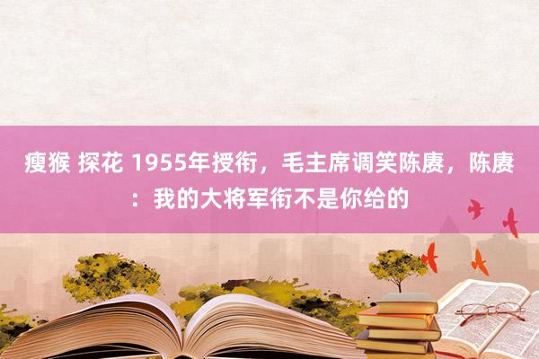 瘦猴 探花 1955年授衔，毛主席调笑陈赓，陈赓：我的大将军衔不是你给的