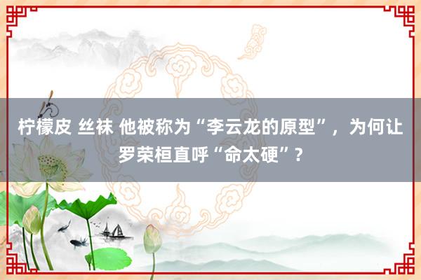 柠檬皮 丝袜 他被称为“李云龙的原型”，为何让罗荣桓直呼“命太硬”？