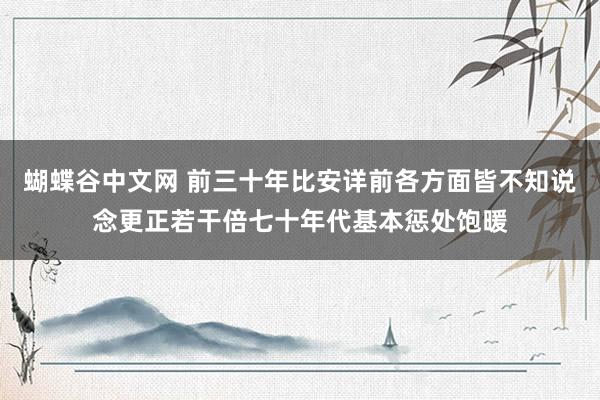 蝴蝶谷中文网 前三十年比安详前各方面皆不知说念更正若干倍七十年代基本惩处饱暖