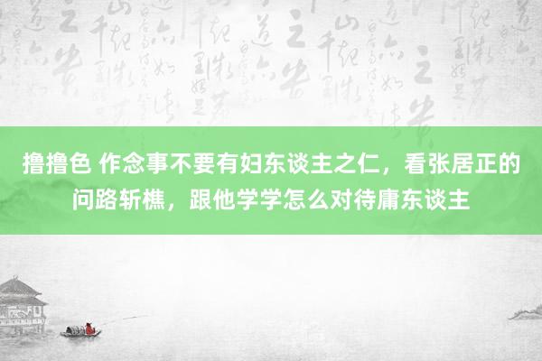 撸撸色 作念事不要有妇东谈主之仁，看张居正的问路斩樵，跟他学学怎么对待庸东谈主