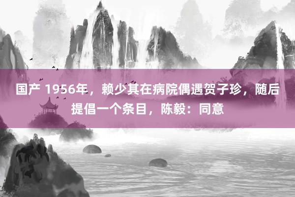 国产 1956年，赖少其在病院偶遇贺子珍，随后提倡一个条目，陈毅：同意