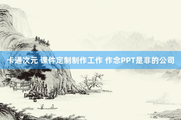 卡通次元 课件定制制作工作 作念PPT是非的公司