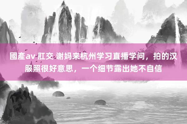 國產av 肛交 谢妈来杭州学习直播学问，拍的汉服照很好意思，一个细节露出她不自信