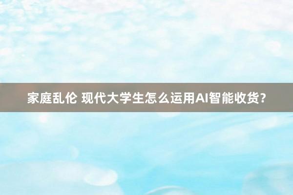家庭乱伦 现代大学生怎么运用AI智能收货？