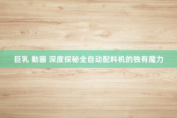 巨乳 動画 深度探秘全自动配料机的独有魔力