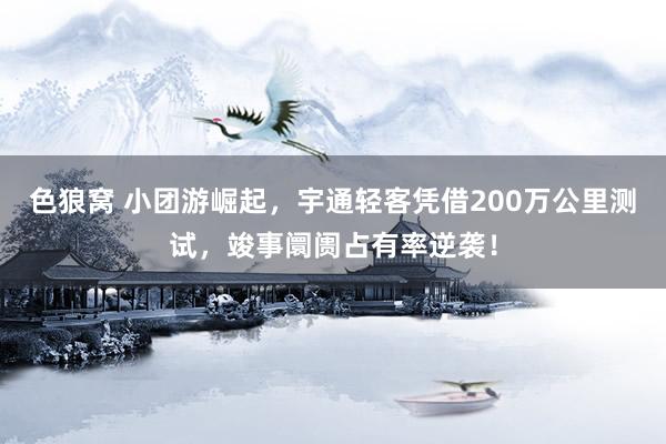 色狼窝 小团游崛起，宇通轻客凭借200万公里测试，竣事阛阓占有率逆袭！