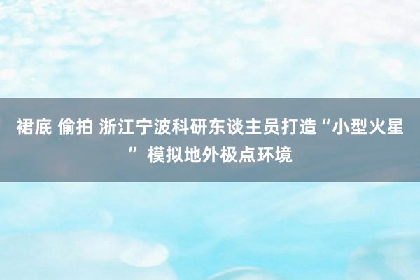 裙底 偷拍 浙江宁波科研东谈主员打造“小型火星” 模拟地外极点环境