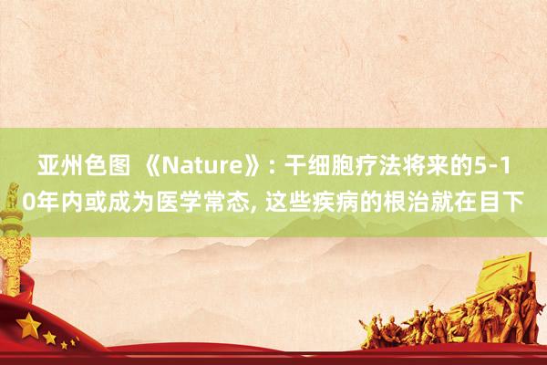 亚州色图 《Nature》: 干细胞疗法将来的5-10年内或成为医学常态, 这些疾病的根治就在目下