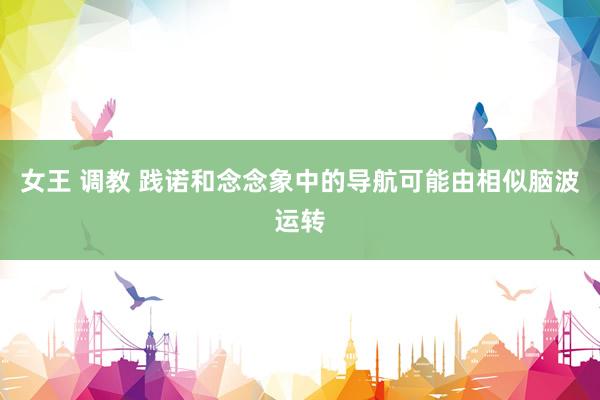 女王 调教 践诺和念念象中的导航可能由相似脑波运转