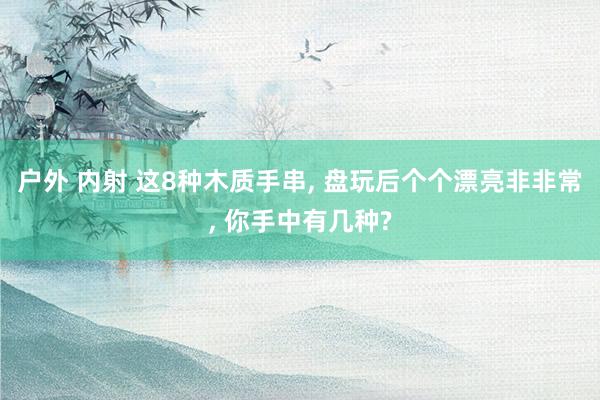 户外 内射 这8种木质手串, 盘玩后个个漂亮非非常, 你手中有几种?