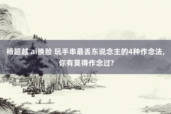 杨超越 ai换脸 玩手串最丢东说念主的4种作念法, 你有莫得作念过?