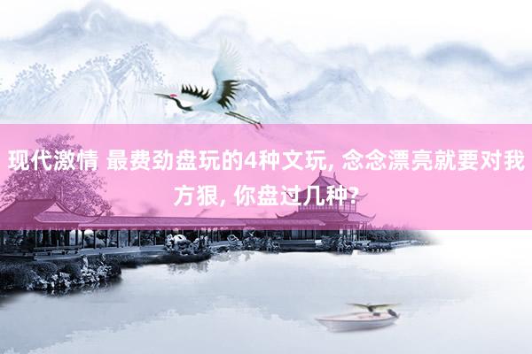 现代激情 最费劲盘玩的4种文玩, 念念漂亮就要对我方狠, 你盘过几种?