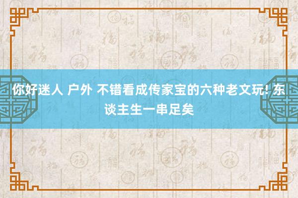 你好迷人 户外 不错看成传家宝的六种老文玩! 东谈主生一串足矣