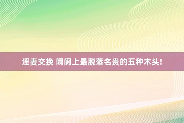 淫妻交换 阛阓上最脱落名贵的五种木头!