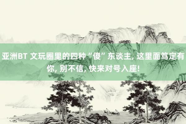 亚洲BT 文玩圈里的四种“傻”东谈主, 这里面笃定有你, 别不信, 快来对号入座!