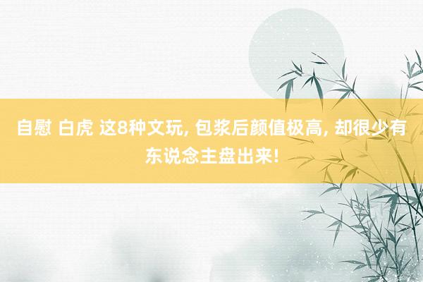 自慰 白虎 这8种文玩, 包浆后颜值极高, 却很少有东说念主盘出来!