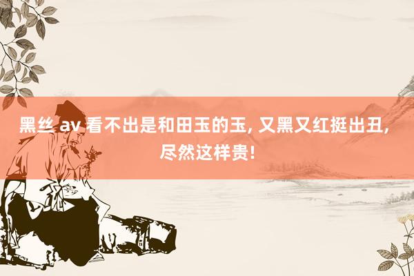 黑丝 av 看不出是和田玉的玉, 又黑又红挺出丑, 尽然这样贵!