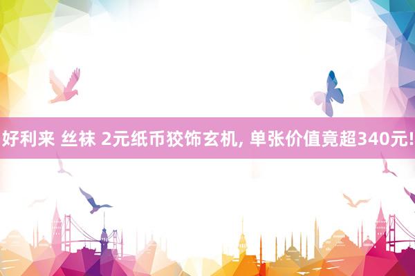 好利来 丝袜 2元纸币狡饰玄机, 单张价值竟超340元!