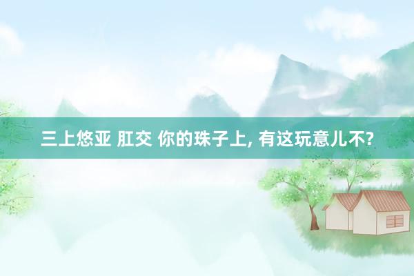 三上悠亚 肛交 你的珠子上, 有这玩意儿不?