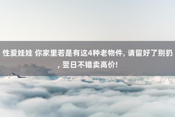 性爱娃娃 你家里若是有这4种老物件, 请留好了别扔, 翌日不错卖高价!