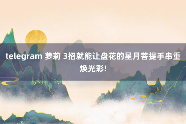 telegram 萝莉 3招就能让盘花的星月菩提手串重焕光彩!
