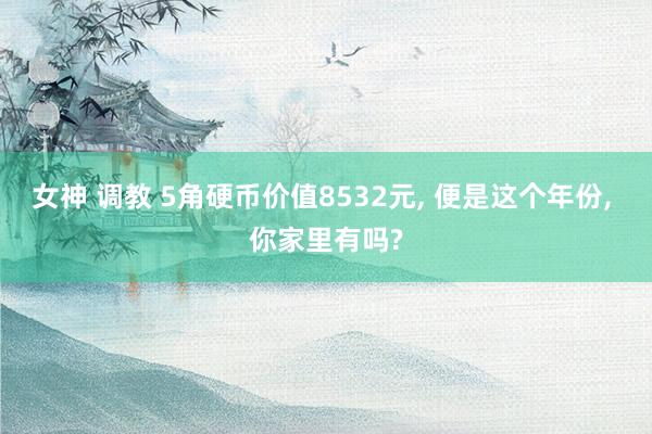 女神 调教 5角硬币价值8532元, 便是这个年份, 你家里有吗?