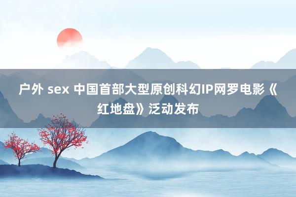 户外 sex 中国首部大型原创科幻IP网罗电影《红地盘》泛动发布
