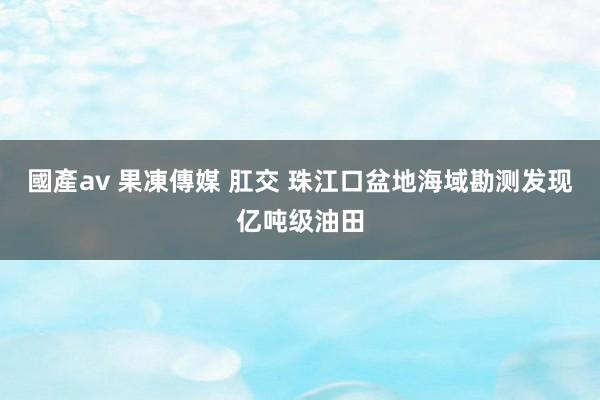 國產av 果凍傳媒 肛交 珠江口盆地海域勘测发现亿吨级油田
