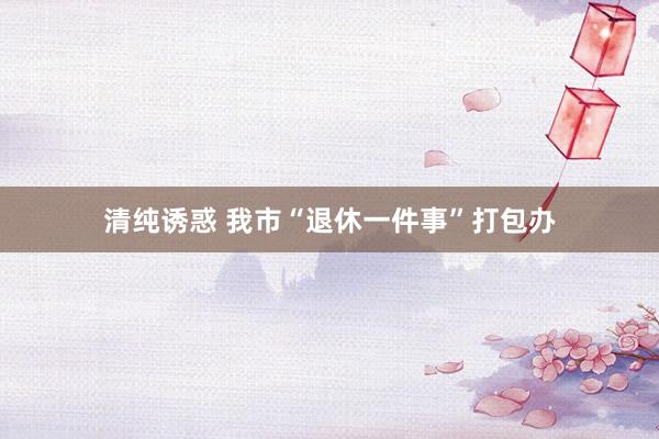 清纯诱惑 我市“退休一件事”打包办